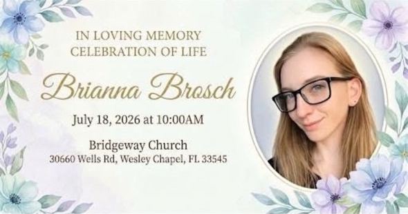 brianna brosch In loving memory, celebration of life. Brianna Brosch. July 18 2026 at 10 a.m. Bridgeway Church, Wells Road, Wesley Chapel, FL